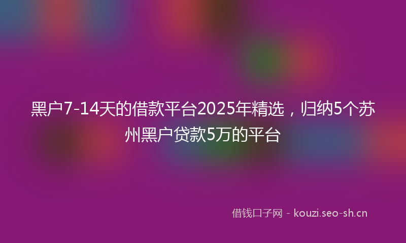 黑户7-14天的借款平台2025年精选，归纳5个苏州黑户贷款5万的平台