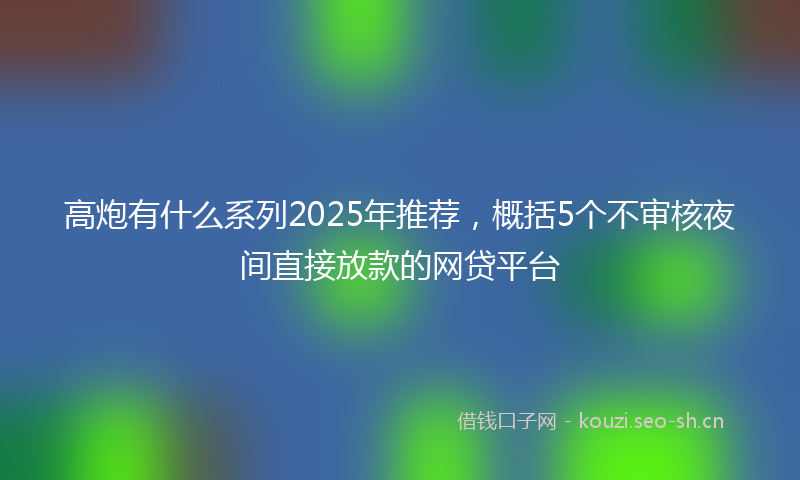 高炮有什么系列2025年推荐，概括5个不审核夜间直接放款的网贷平台