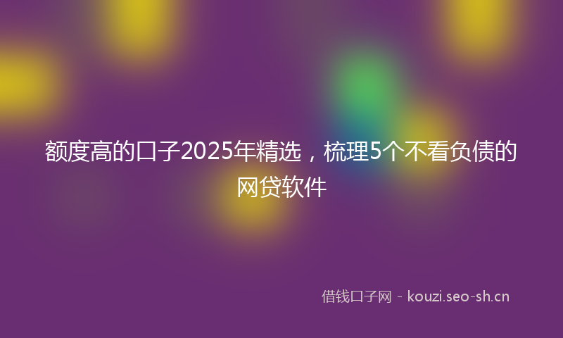 额度高的口子2025年精选，梳理5个不看负债的网贷软件