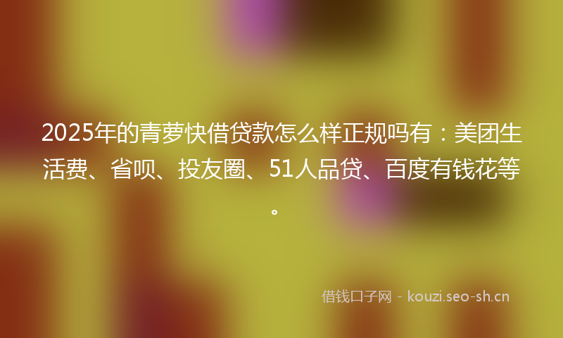 2025年的青萝快借贷款怎么样正规吗有：美团生活费、省呗、投友圈、51人品贷、百度有钱花等。