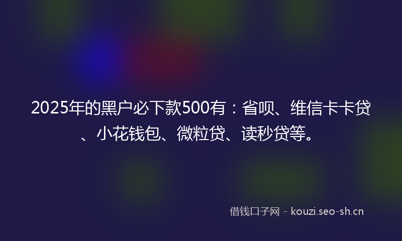 2025年的黑户必下款500有：省呗、维信卡卡贷、小花钱包、微粒贷、读秒贷等。