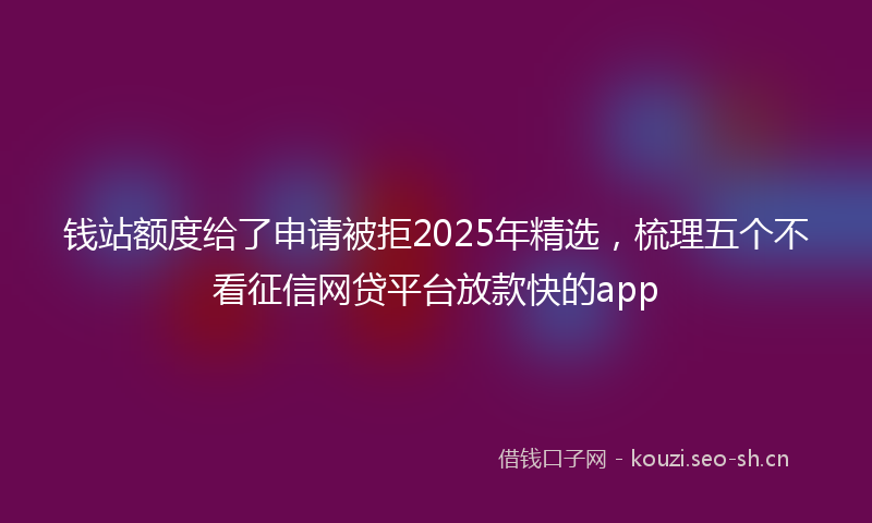 钱站额度给了申请被拒2025年精选，梳理五个不看征信网贷平台放款快的app
