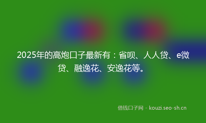 2025年的高炮口子最新有：省呗、人人贷、e微贷、融逸花、安逸花等。