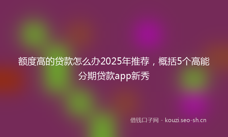 额度高的贷款怎么办2025年推荐，概括5个高能分期贷款app新秀