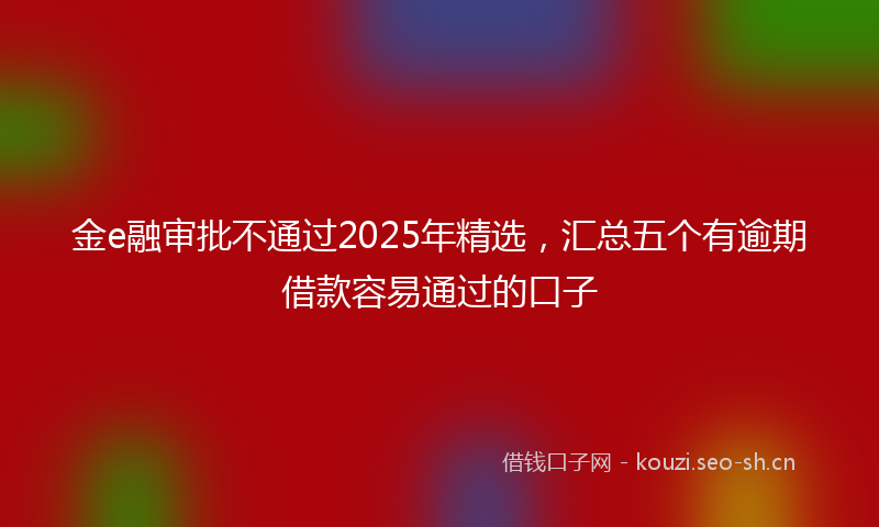 金e融审批不通过2025年精选，汇总五个有逾期借款容易通过的口子