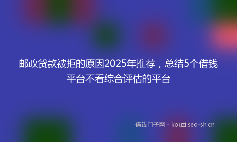邮政贷款被拒的原因2025年推荐，总结5个借钱平台不看综合评估的平台