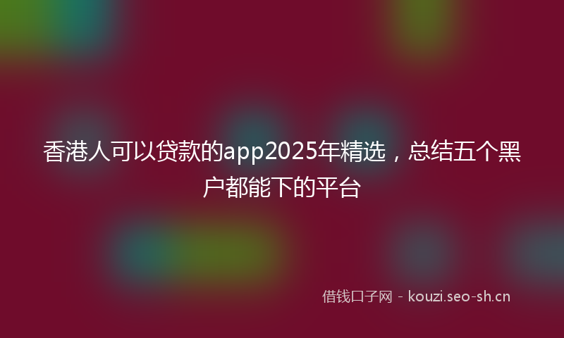 香港人可以贷款的app2025年精选，总结五个黑户都能下的平台