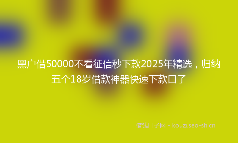 黑户借50000不看征信秒下款2025年精选，归纳五个18岁借款神器快速下款口子