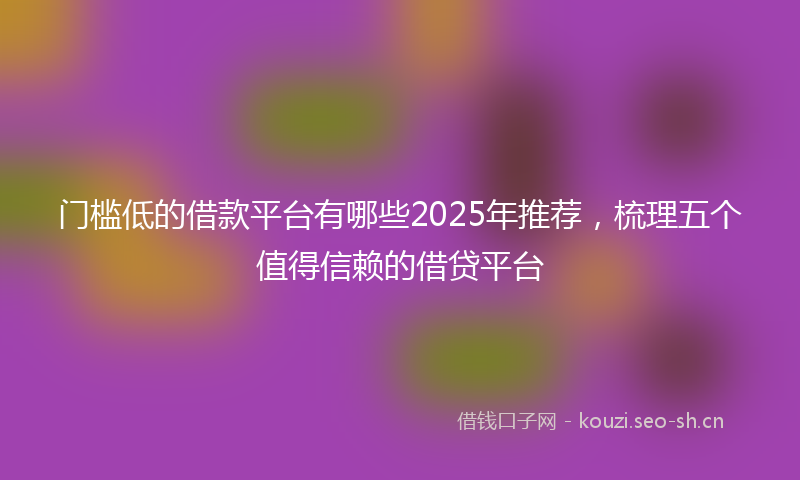 门槛低的借款平台有哪些2025年推荐，梳理五个值得信赖的借贷平台