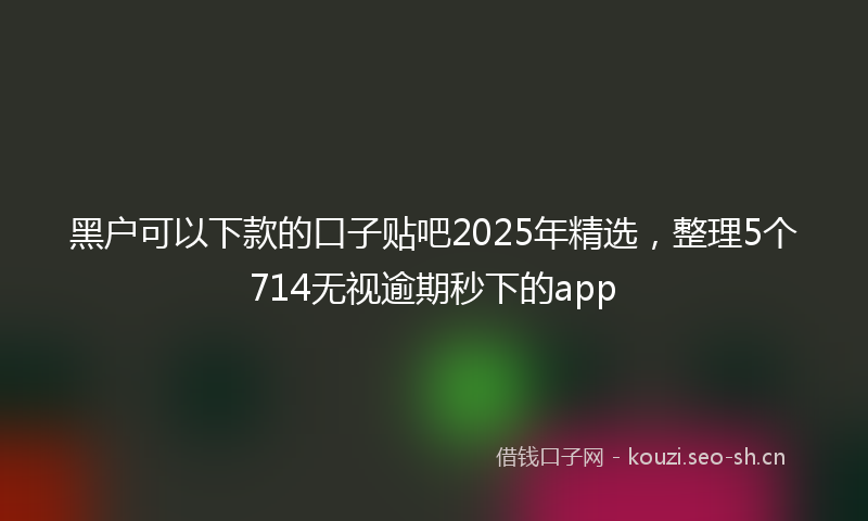 黑户可以下款的口子贴吧2025年精选，整理5个714无视逾期秒下的app