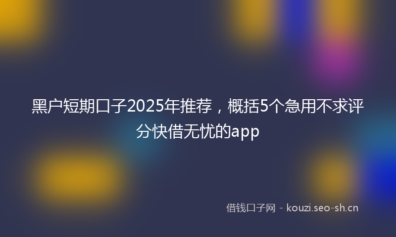 黑户短期口子2025年推荐，概括5个急用不求评分快借无忧的app