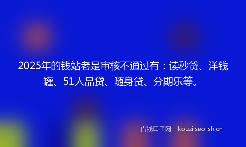2025年的钱站老是审核不通过有：读秒贷、洋钱罐、51人品贷、随身贷、分期乐等。
