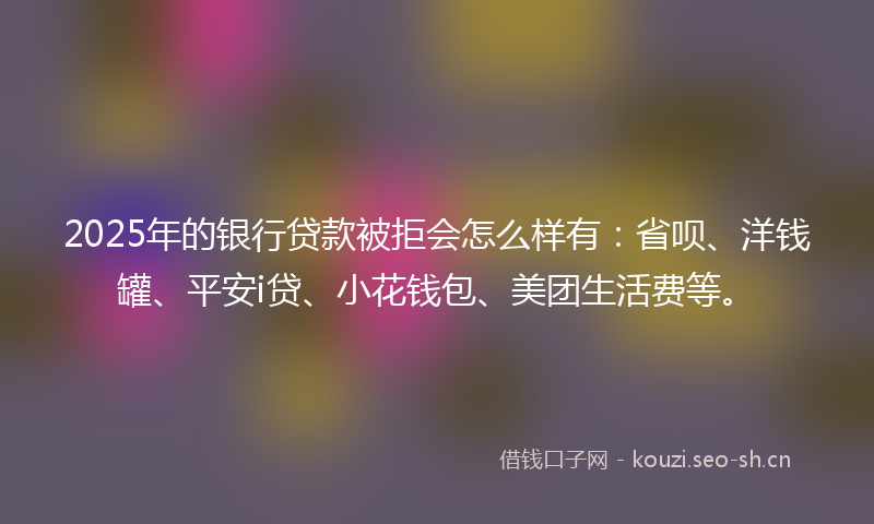 2025年的银行贷款被拒会怎么样有:省呗、洋钱罐、平安i贷、小花钱包、美团生活费等。