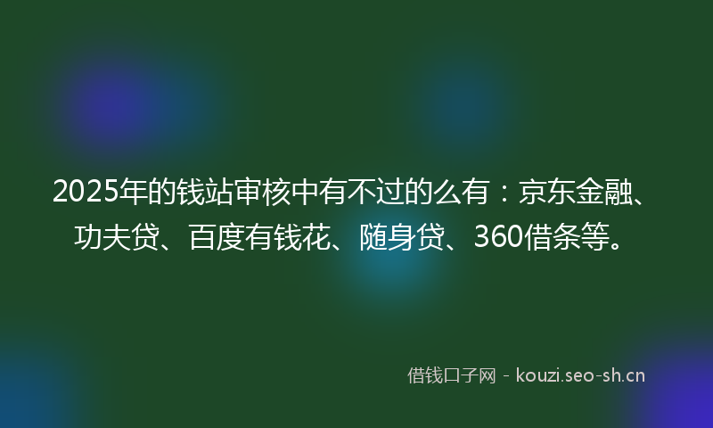 2025年的钱站审核中有不过的么有：京东金融、功夫贷、百度有钱花、随身贷、360借条等。