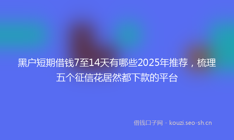 黑户短期借钱7至14天有哪些2025年推荐，梳理五个征信花居然都下款的平台