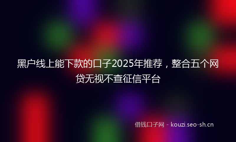 黑户线上能下款的口子2025年推荐，整合五个网贷无视不查征信平台