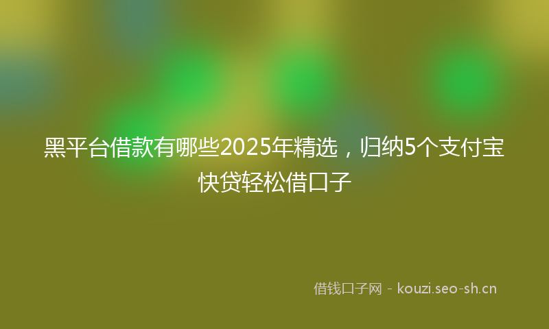 黑平台借款有哪些2025年精选，归纳5个支付宝快贷轻松借口子