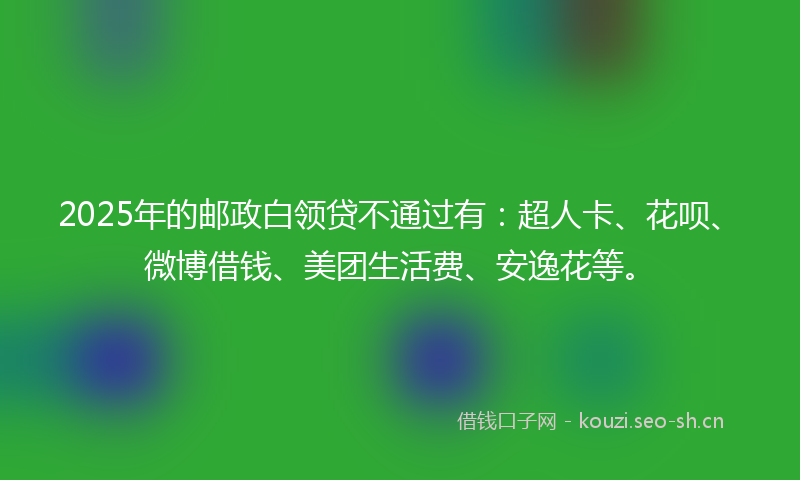 2025年的邮政白领贷不通过有：超人卡、花呗、微博借钱、美团生活费、安逸花等。