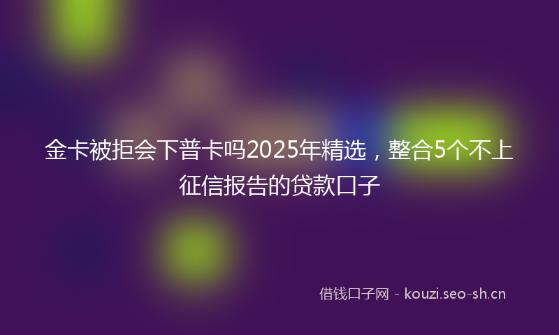 金卡被拒会下普卡吗2025年精选,整合5个不上征信报告的贷款口子