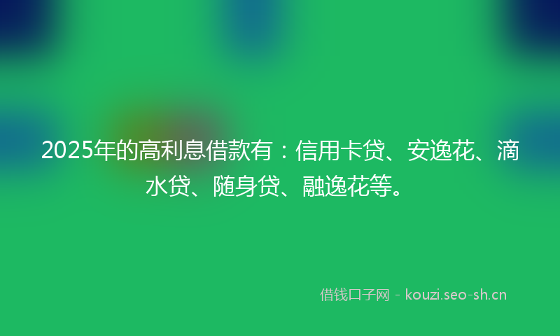 2025年的高利息借款有：信用卡贷、安逸花、滴水贷、随身贷、融逸花等。