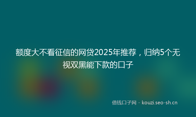 额度大不看征信的网贷2025年推荐,归纳5个无视双黑能下款的口子