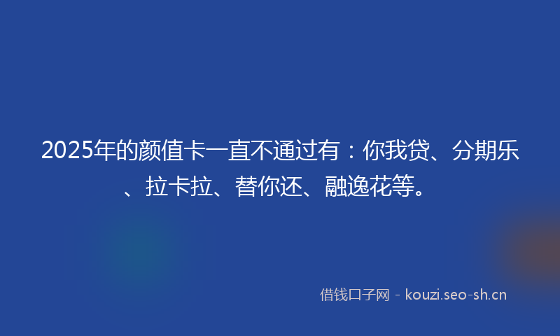 2025年的颜值卡一直不通过有:你我贷、分期乐、拉卡拉、替你还、融逸花等。