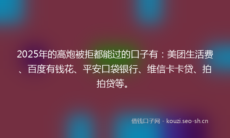 2025年的高炮被拒都能过的口子有：美团生活费、百度有钱花、平安口袋银行、维信卡卡贷、拍拍贷等。