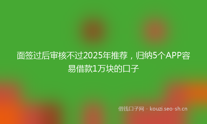 面签过后审核不过2025年推荐，归纳5个APP容易借款1万块的口子