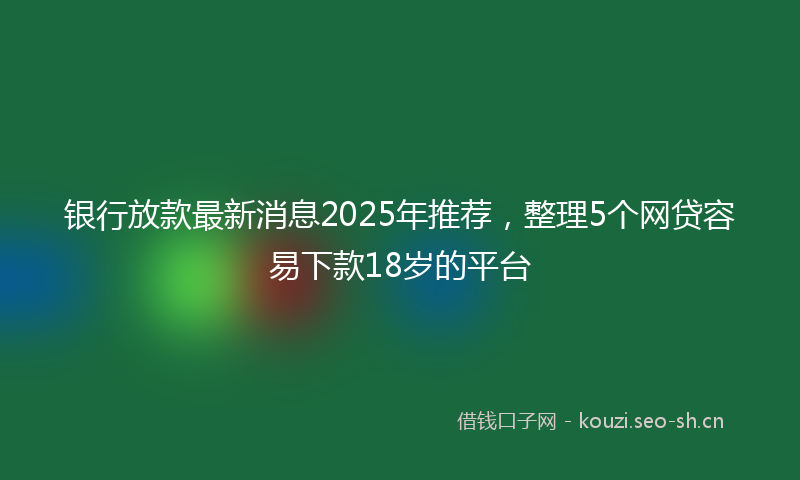 银行放款最新消息2025年推荐，整理5个网贷容易下款18岁的平台
