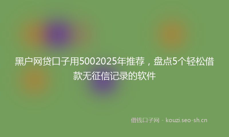 黑户网贷口子用5002025年推荐，盘点5个轻松借款无征信记录的软件