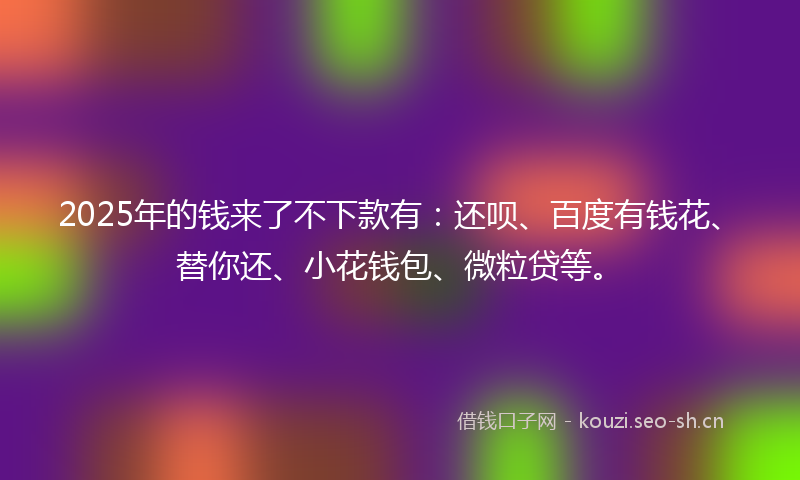 2025年的钱来了不下款有：还呗、百度有钱花、替你还、小花钱包、微粒贷等。