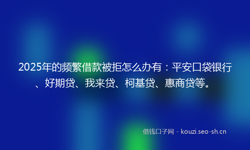 2025年的频繁借款被拒怎么办有：平安口袋银行、好期贷、我来贷、柯基贷、惠商贷等。