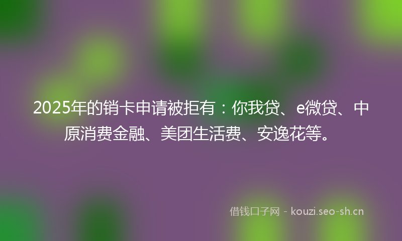 2025年的销卡申请被拒有：你我贷、e微贷、中原消费金融、美团生活费、安逸花等。