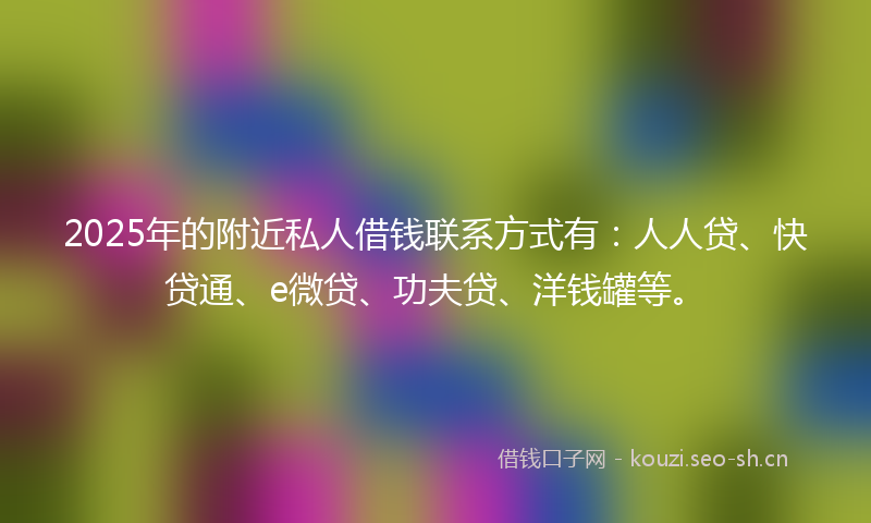 2025年的附近私人借钱联系方式有：人人贷、快贷通、e微贷、功夫贷、洋钱罐等。