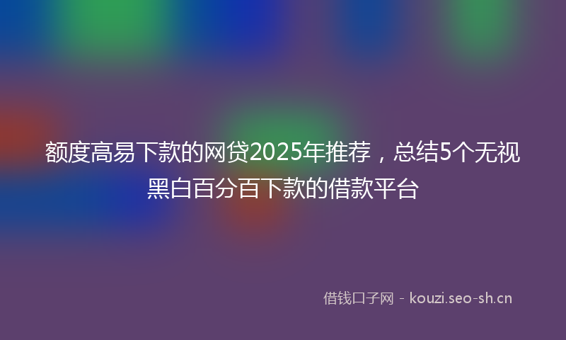 额度高易下款的网贷2025年推荐，总结5个无视黑白百分百下款的借款平台