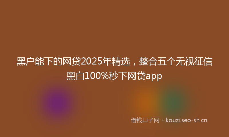 黑户能下的网贷2025年精选，整合五个无视征信黑白100%秒下网贷app