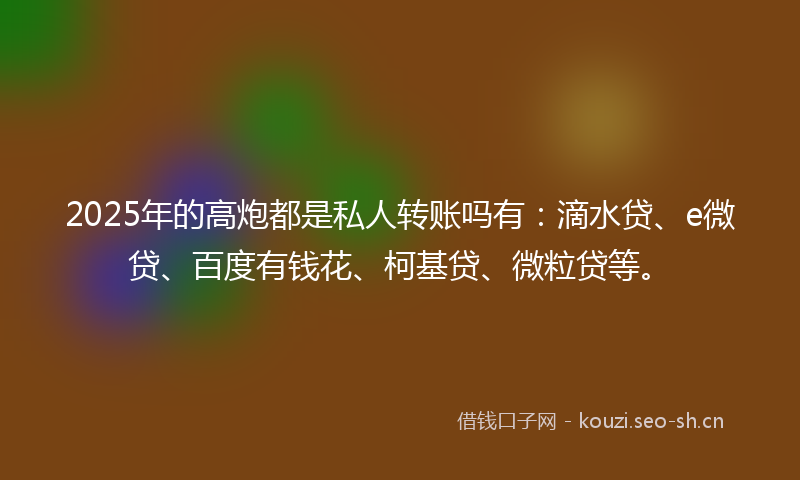 2025年的高炮都是私人转账吗有：滴水贷、e微贷、百度有钱花、柯基贷、微粒贷等。