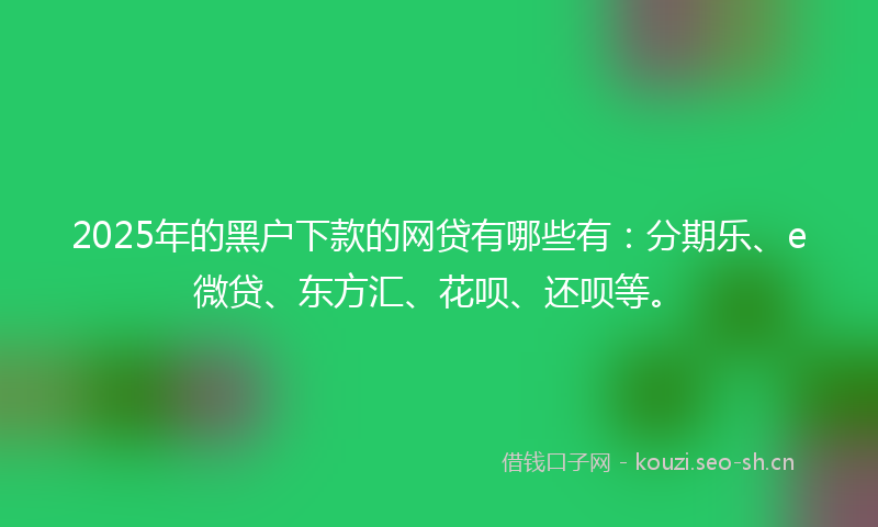 2025年的黑户下款的网贷有哪些有：分期乐、e微贷、东方汇、花呗、还呗等。