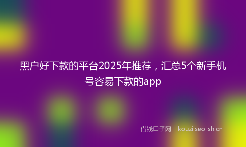 黑户好下款的平台2025年推荐，汇总5个新手机号容易下款的app