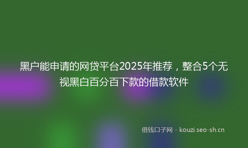 黑户能申请的网贷平台2025年推荐，整合5个无视黑白百分百下款的借款软件