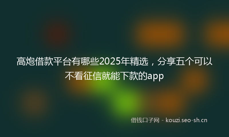 高炮借款平台有哪些2025年精选，分享五个可以不看征信就能下款的app