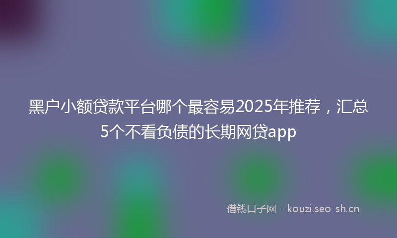 黑户小额贷款平台哪个最容易2025年推荐，汇总5个不看负债的长期网贷app