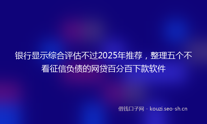 银行显示综合评估不过2025年推荐，整理五个不看征信负债的网贷百分百下款软件