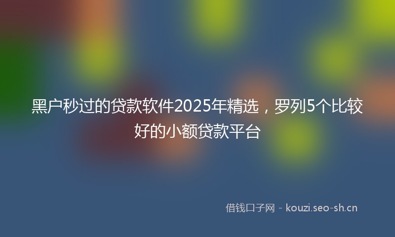 黑户秒过的贷款软件2025年精选，罗列5个比较好的小额贷款平台