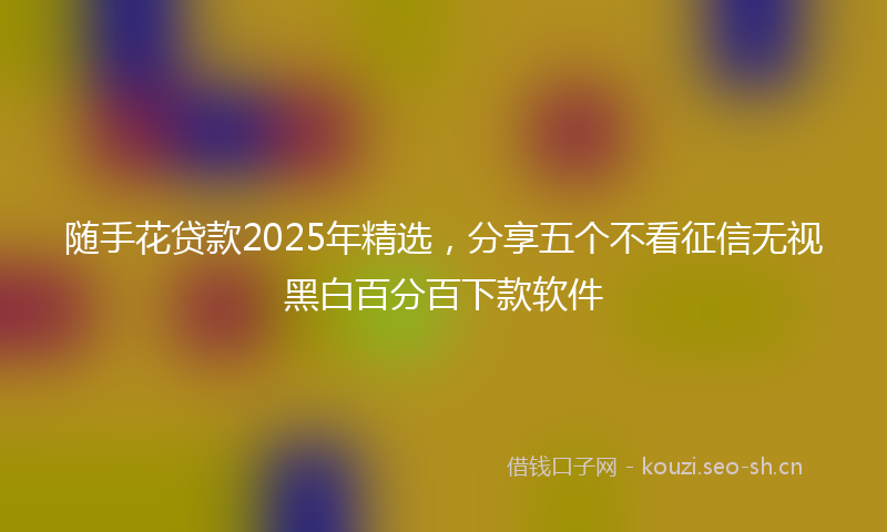 随手花贷款2025年精选，分享五个不看征信无视黑白百分百下款软件