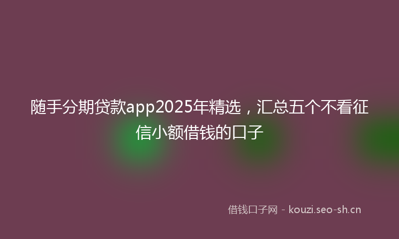 随手分期贷款app2025年精选，汇总五个不看征信小额借钱的口子