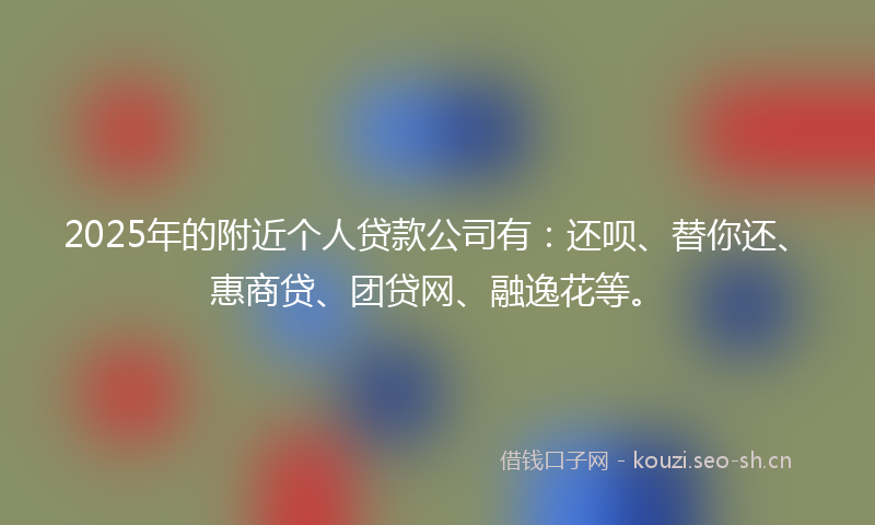 2025年的附近个人贷款公司有：还呗、替你还、惠商贷、团贷网、融逸花等。