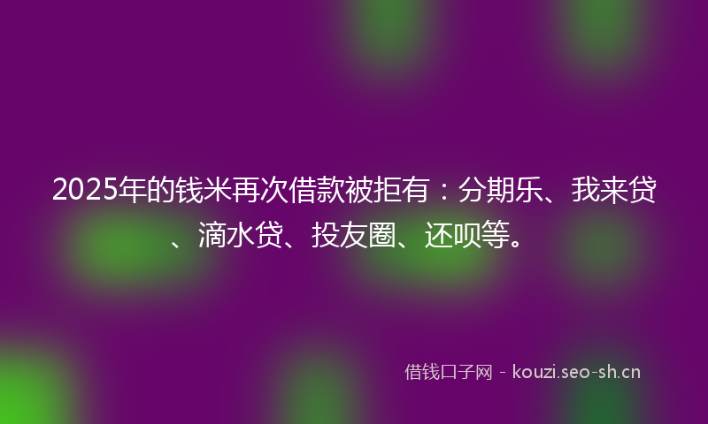 2025年的钱米再次借款被拒有：分期乐、我来贷、滴水贷、投友圈、还呗等。