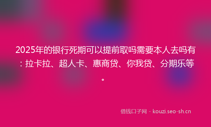 2025年的银行死期可以提前取吗需要本人去吗有：拉卡拉、超人卡、惠商贷、你我贷、分期乐等。