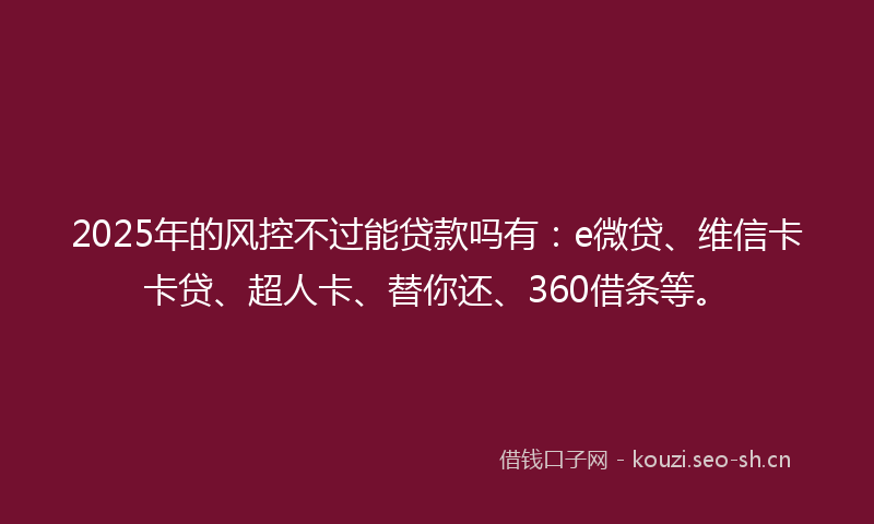 2025年的风控不过能贷款吗有：e微贷、维信卡卡贷、超人卡、替你还、360借条等。